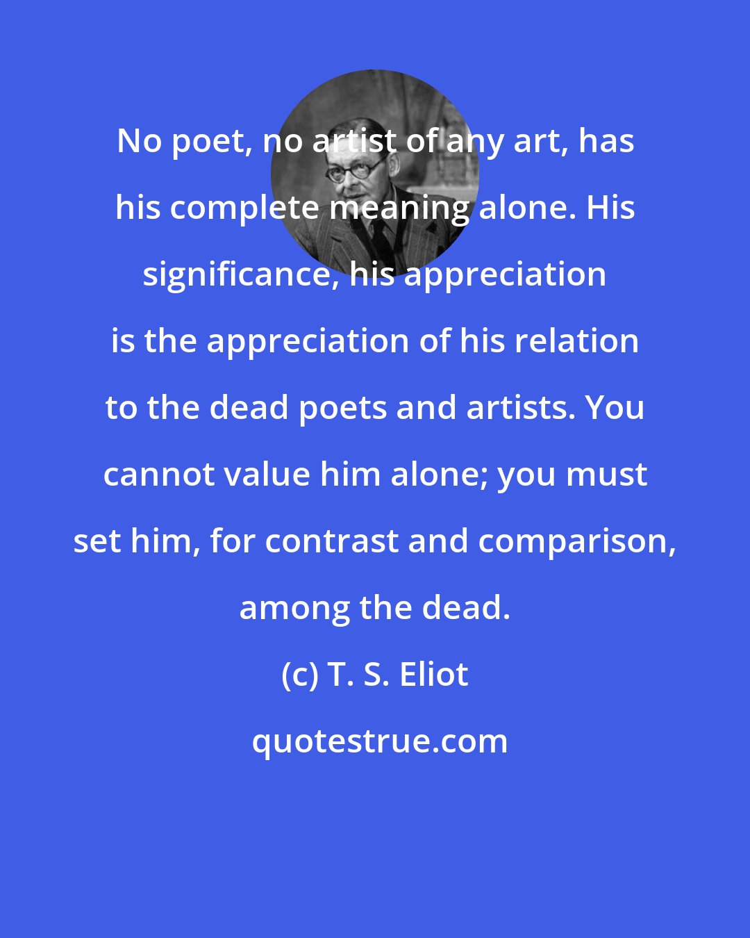 T. S. Eliot: No poet, no artist of any art, has his complete meaning alone. His significance, his appreciation is the appreciation of his relation to the dead poets and artists. You cannot value him alone; you must set him, for contrast and comparison, among the dead.