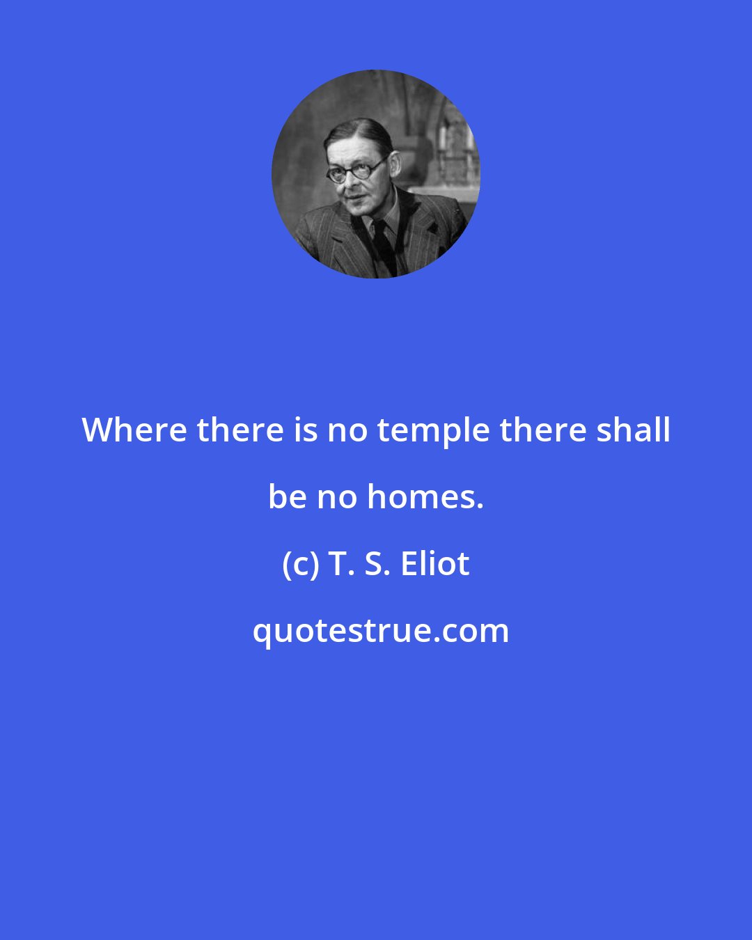 T. S. Eliot: Where there is no temple there shall be no homes.