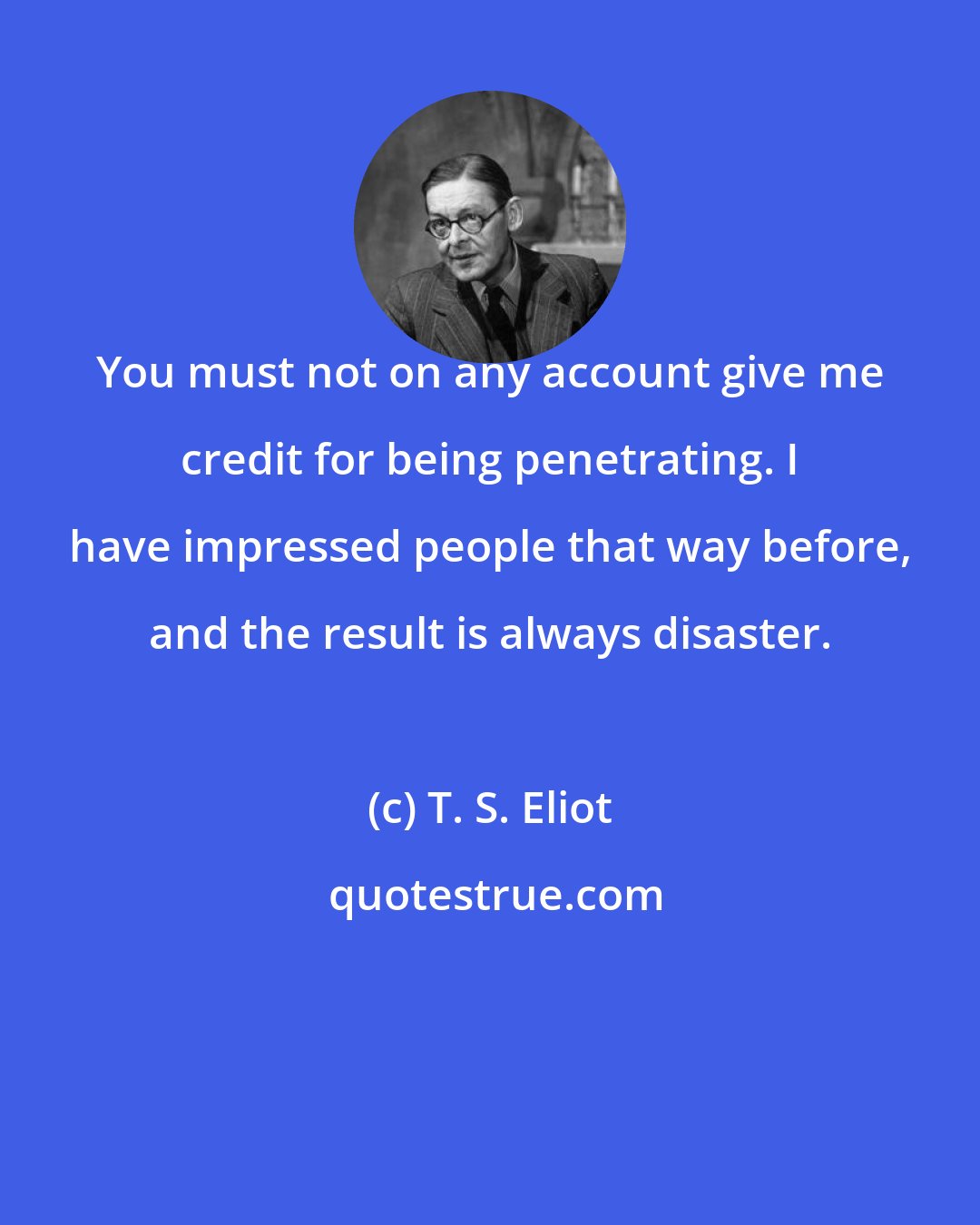 T. S. Eliot: You must not on any account give me credit for being penetrating. I have impressed people that way before, and the result is always disaster.
