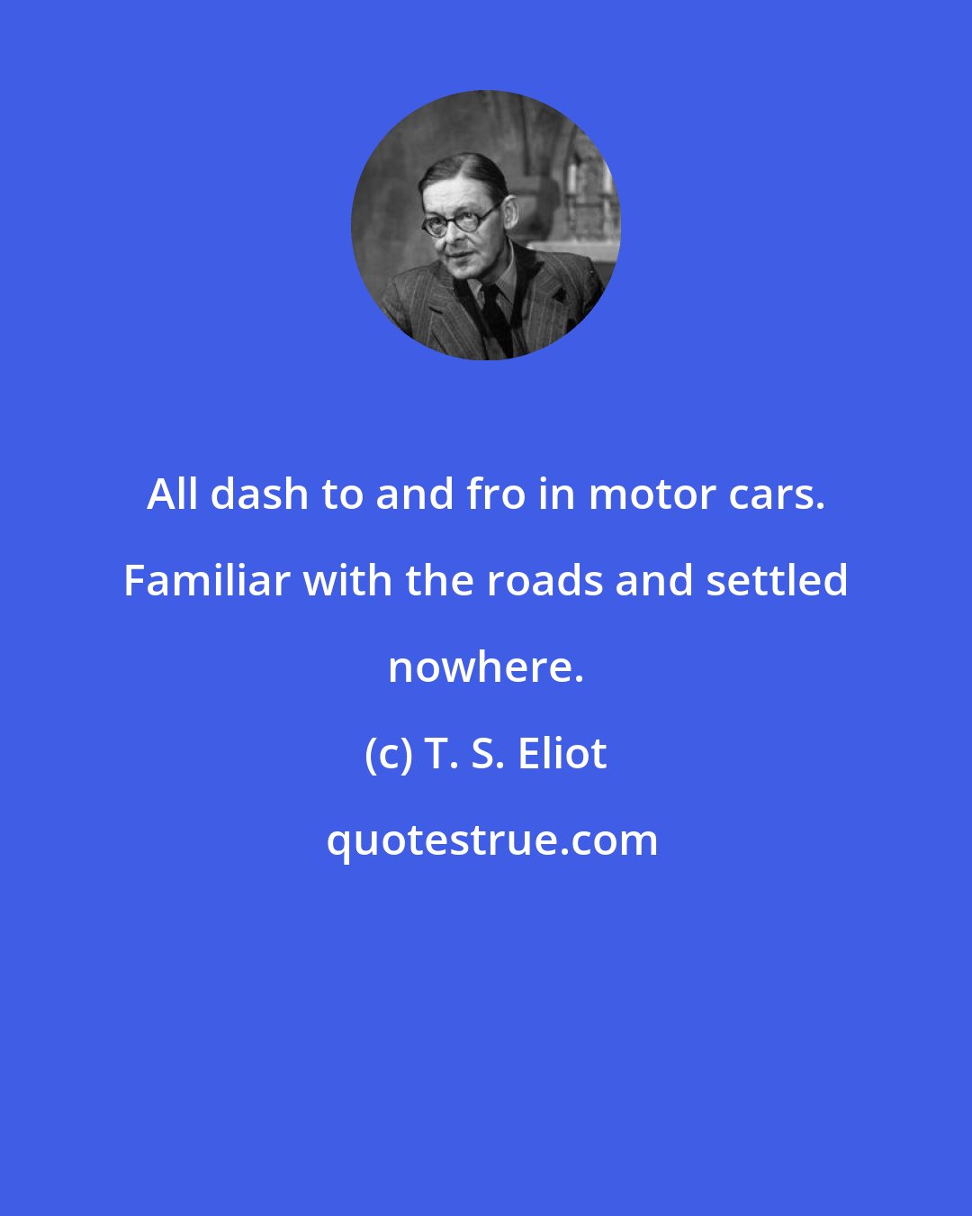 T. S. Eliot: All dash to and fro in motor cars. Familiar with the roads and settled nowhere.