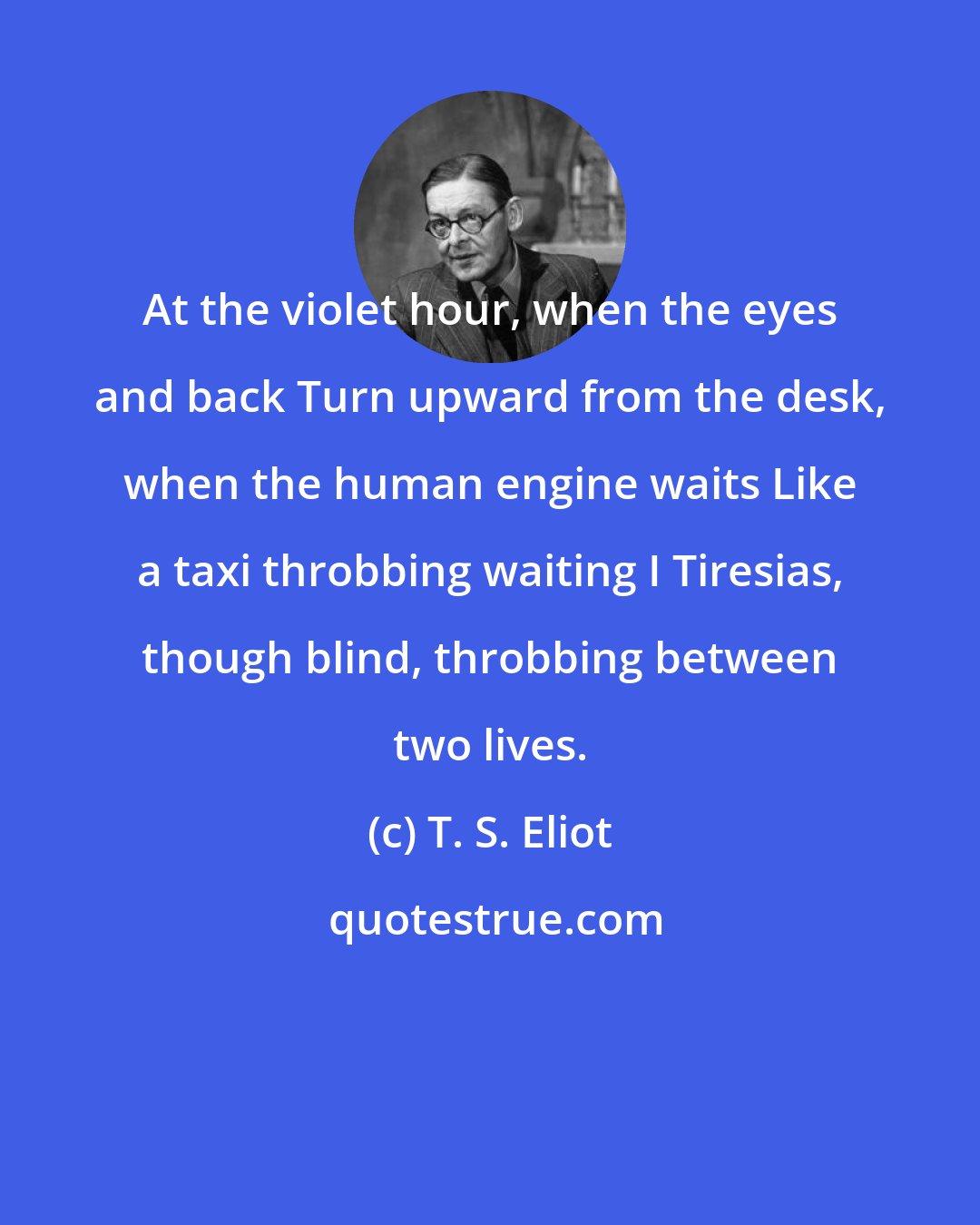 T. S. Eliot: At the violet hour, when the eyes and back Turn upward from the desk, when the human engine waits Like a taxi throbbing waiting I Tiresias, though blind, throbbing between two lives.