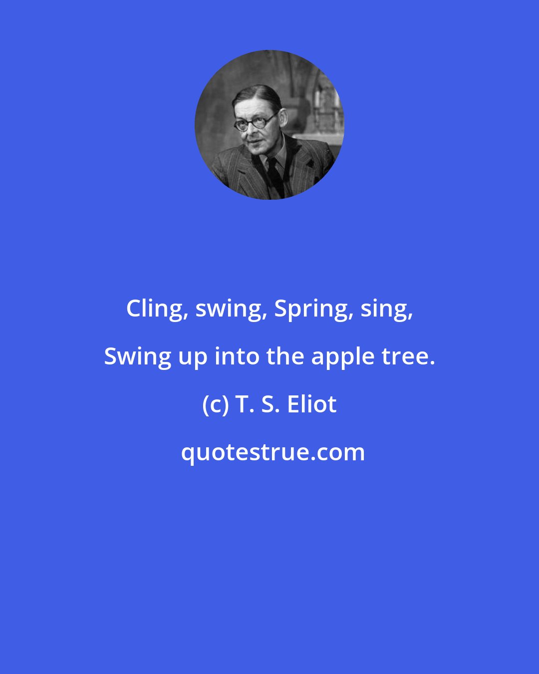 T. S. Eliot: Cling, swing, Spring, sing, Swing up into the apple tree.