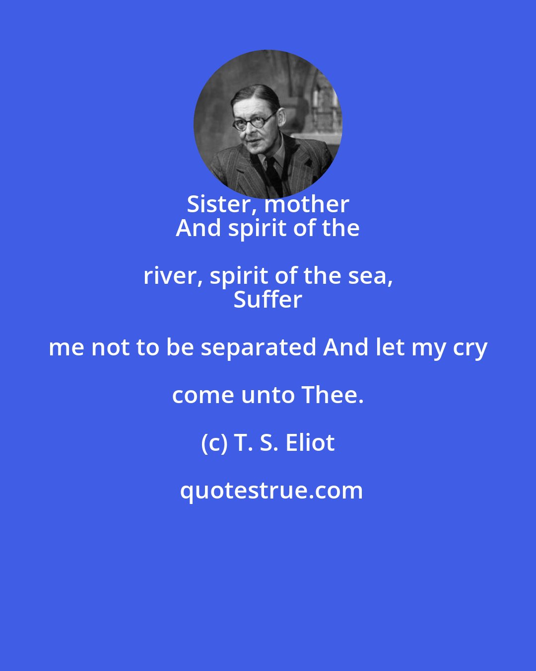 T. S. Eliot: Sister, mother 
 And spirit of the river, spirit of the sea, 
 Suffer me not to be separated And let my cry come unto Thee.