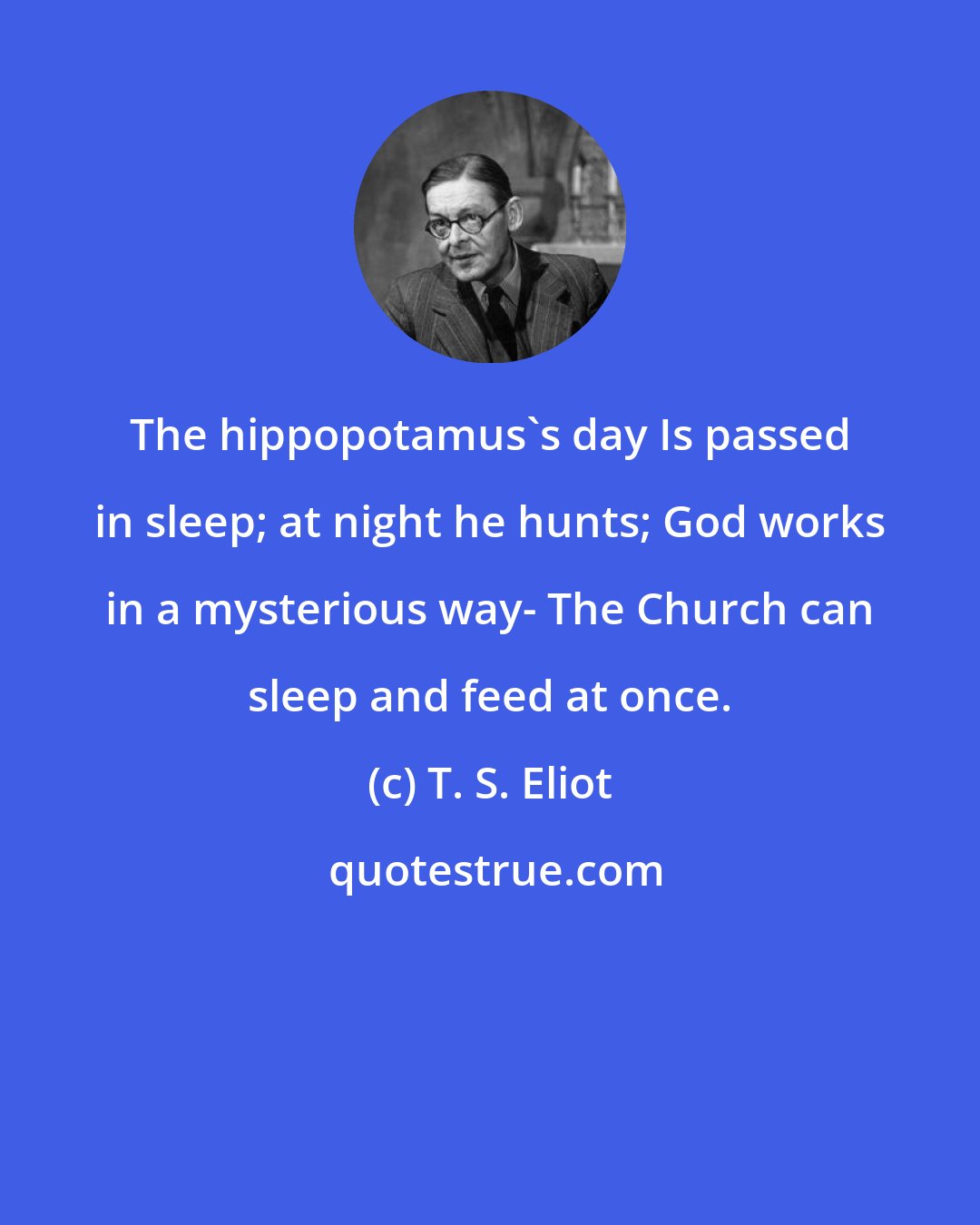 T. S. Eliot: The hippopotamus's day Is passed in sleep; at night he hunts; God works in a mysterious way- The Church can sleep and feed at once.