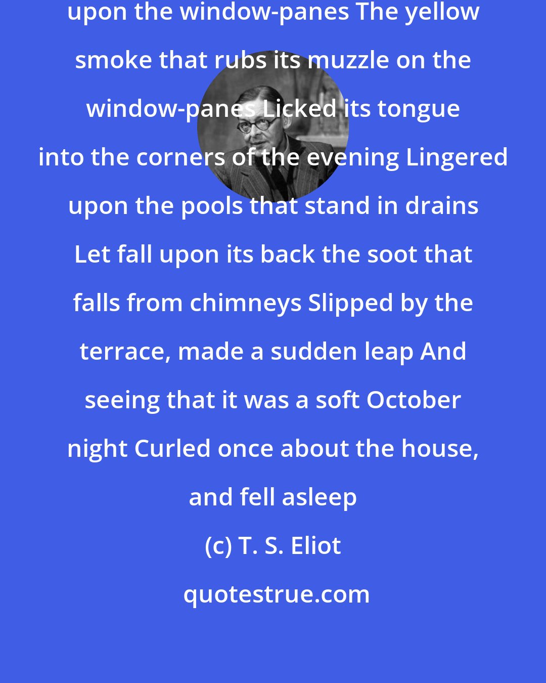 T. S. Eliot: The yellow fog that rubs its back upon the window-panes The yellow smoke that rubs its muzzle on the window-panes Licked its tongue into the corners of the evening Lingered upon the pools that stand in drains Let fall upon its back the soot that falls from chimneys Slipped by the terrace, made a sudden leap And seeing that it was a soft October night Curled once about the house, and fell asleep