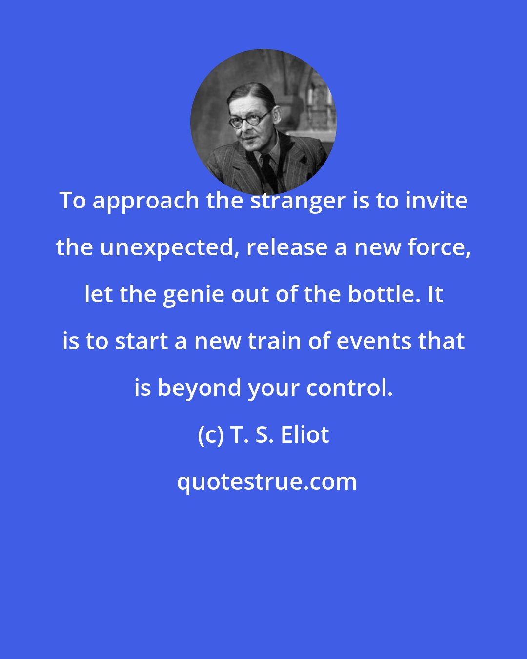 T. S. Eliot: To approach the stranger is to invite the unexpected, release a new force, let the genie out of the bottle. It is to start a new train of events that is beyond your control.