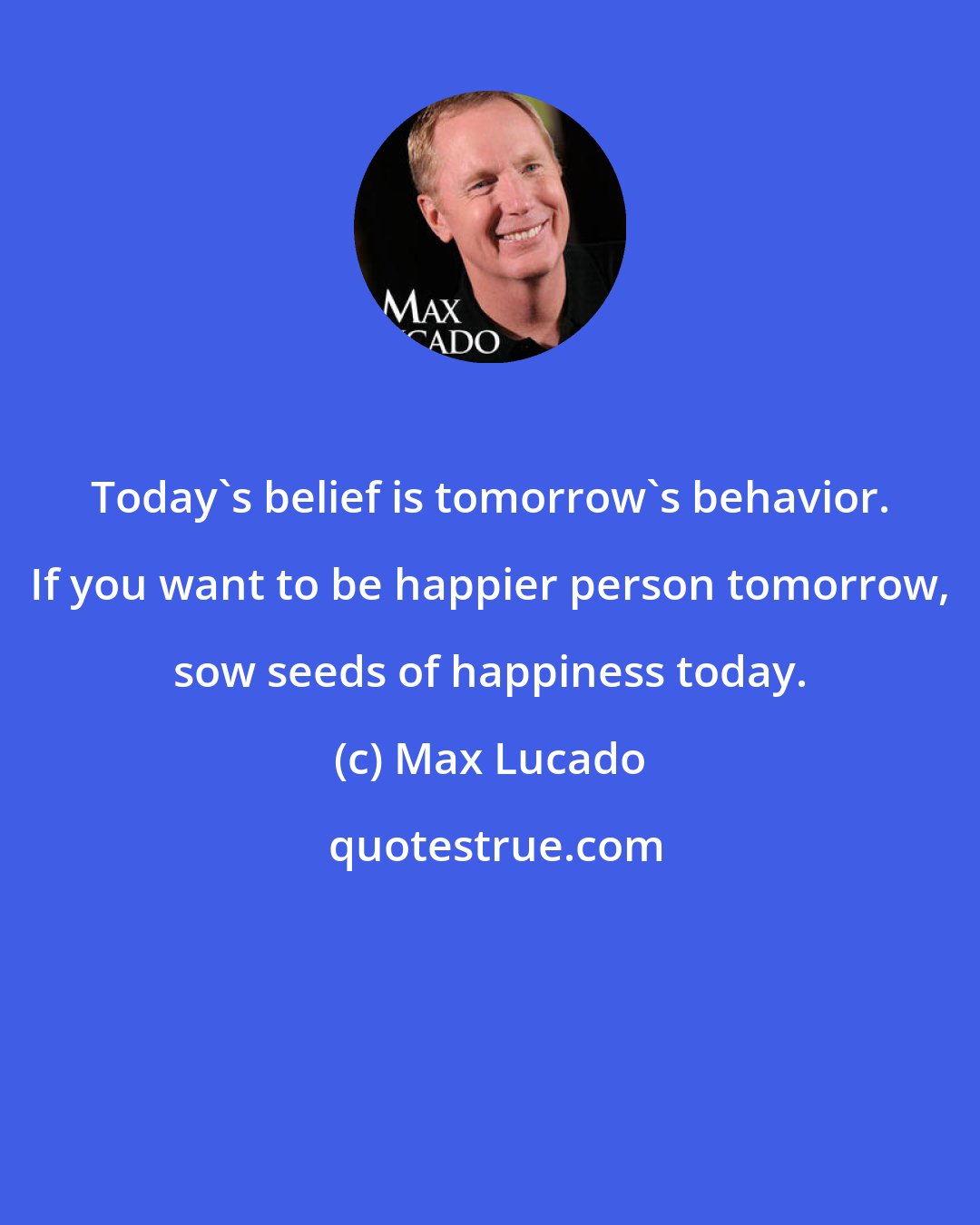 Max Lucado: Today's belief is tomorrow's behavior. If you want to be happier person tomorrow, sow seeds of happiness today.