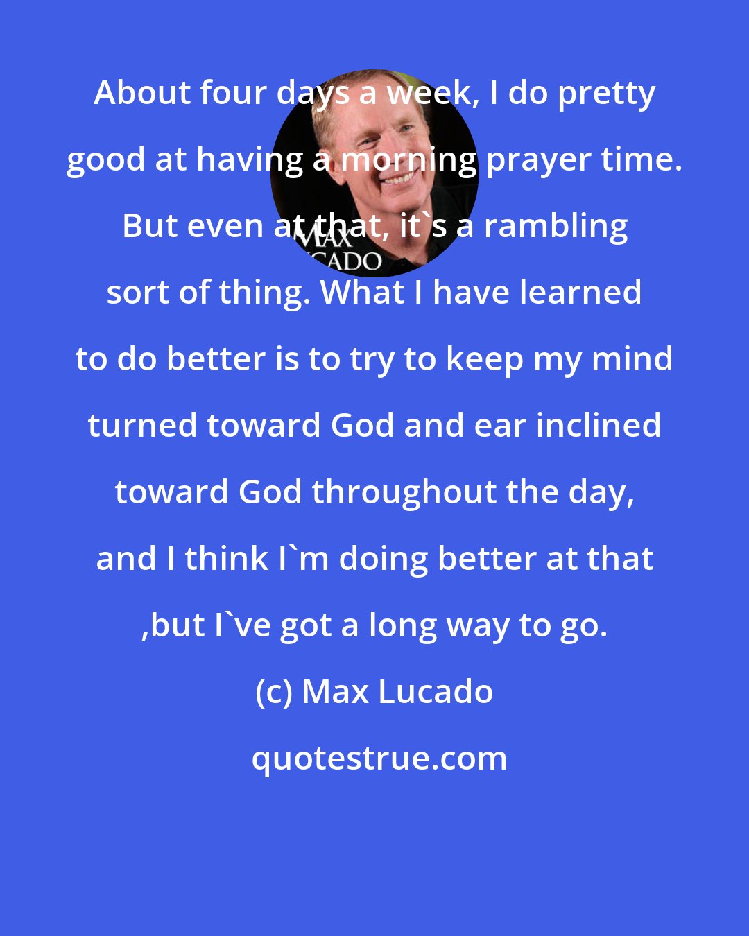 Max Lucado: About four days a week, I do pretty good at having a morning prayer time. But even at that, it's a rambling sort of thing. What I have learned to do better is to try to keep my mind turned toward God and ear inclined toward God throughout the day, and I think I'm doing better at that ,but I've got a long way to go.
