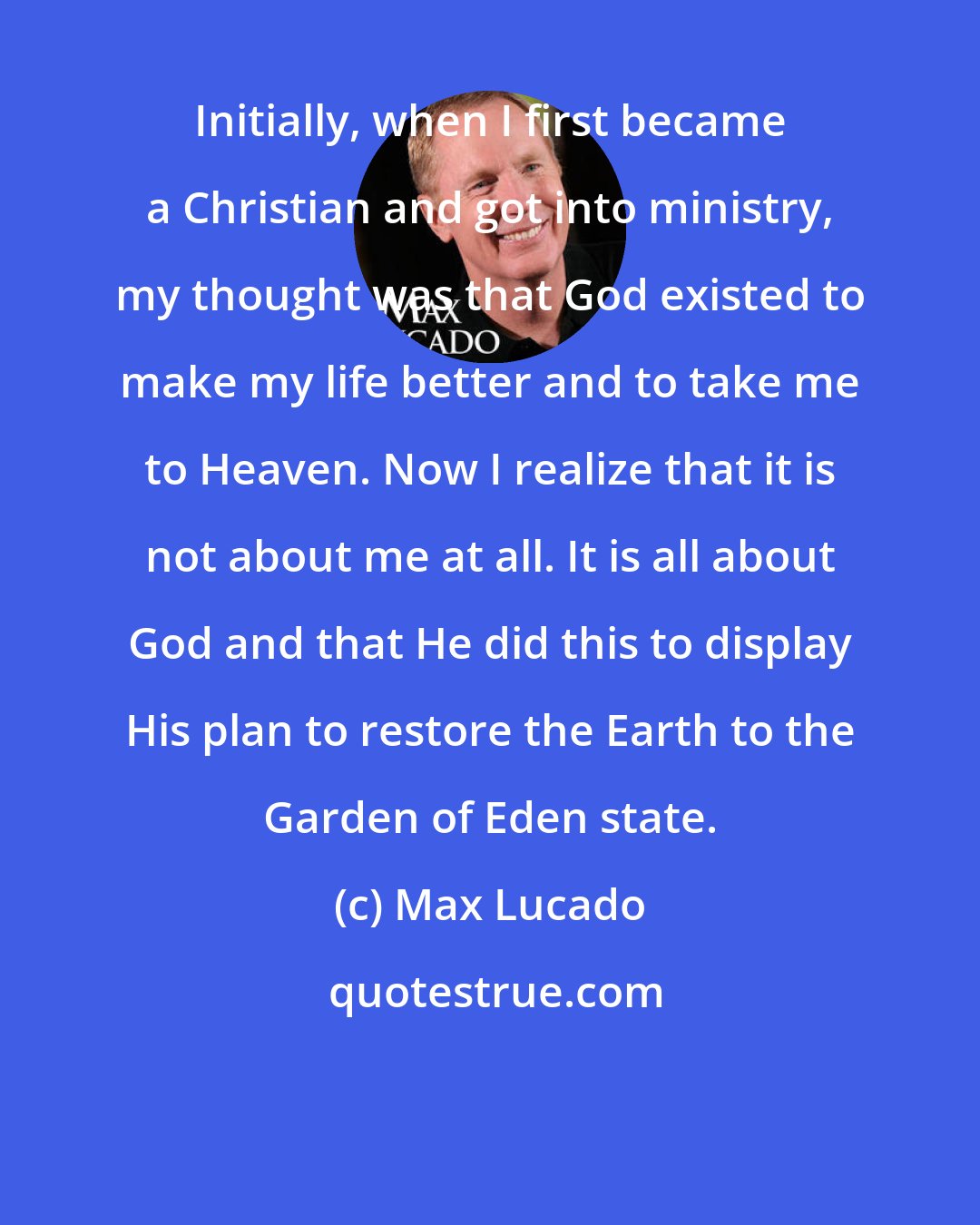 Max Lucado: Initially, when I first became a Christian and got into ministry, my thought was that God existed to make my life better and to take me to Heaven. Now I realize that it is not about me at all. It is all about God and that He did this to display His plan to restore the Earth to the Garden of Eden state.