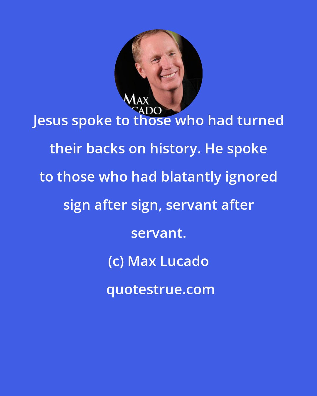 Max Lucado: Jesus spoke to those who had turned their backs on history. He spoke to those who had blatantly ignored sign after sign, servant after servant.