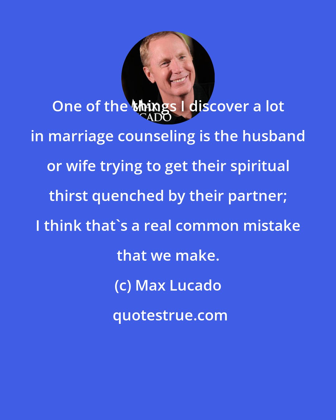 Max Lucado: One of the things I discover a lot in marriage counseling is the husband or wife trying to get their spiritual thirst quenched by their partner; I think that's a real common mistake that we make.