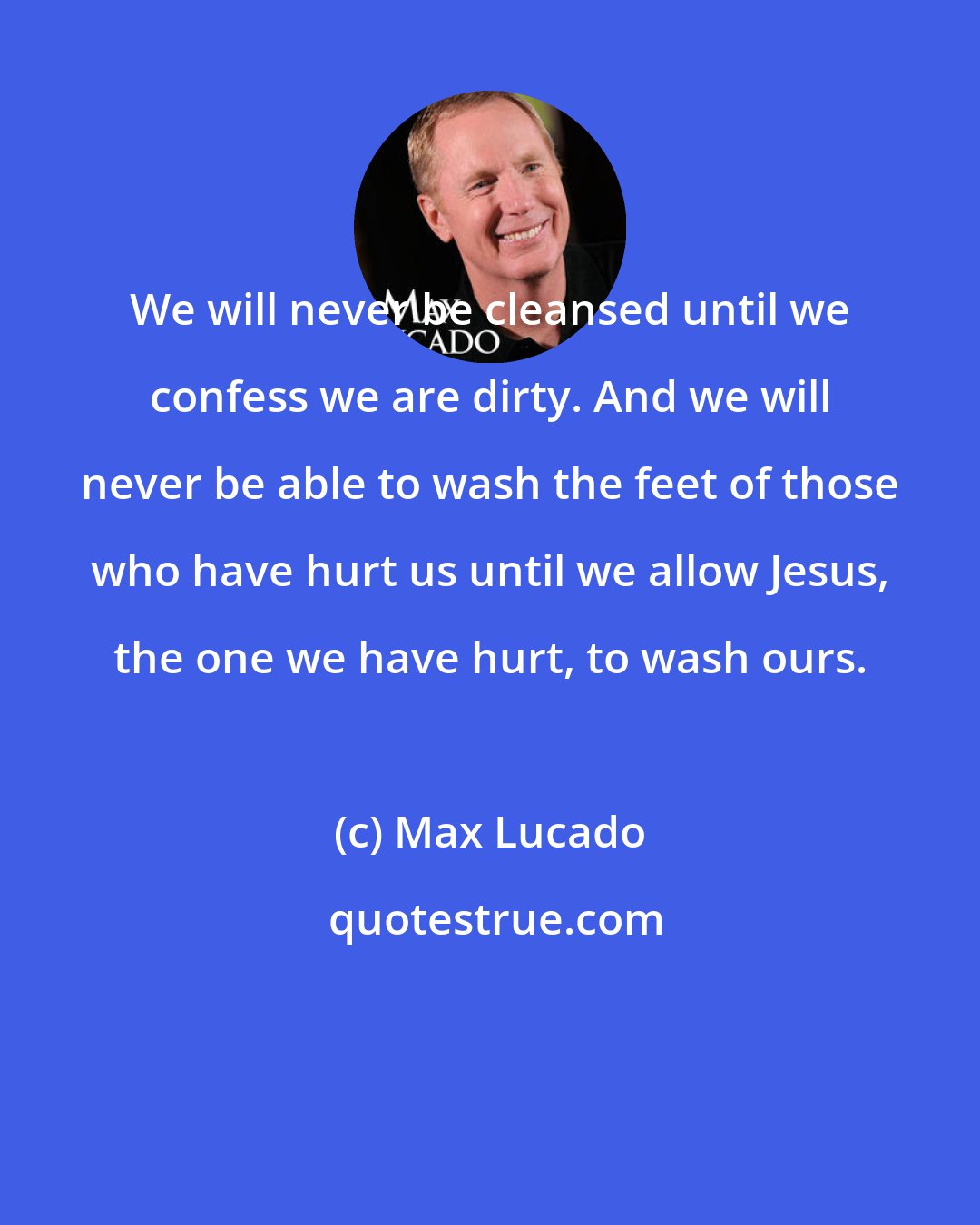 Max Lucado: We will never be cleansed until we confess we are dirty. And we will never be able to wash the feet of those who have hurt us until we allow Jesus, the one we have hurt, to wash ours.