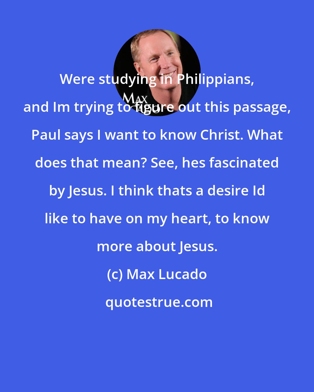 Max Lucado: Were studying in Philippians, and Im trying to figure out this passage, Paul says I want to know Christ. What does that mean? See, hes fascinated by Jesus. I think thats a desire Id like to have on my heart, to know more about Jesus.