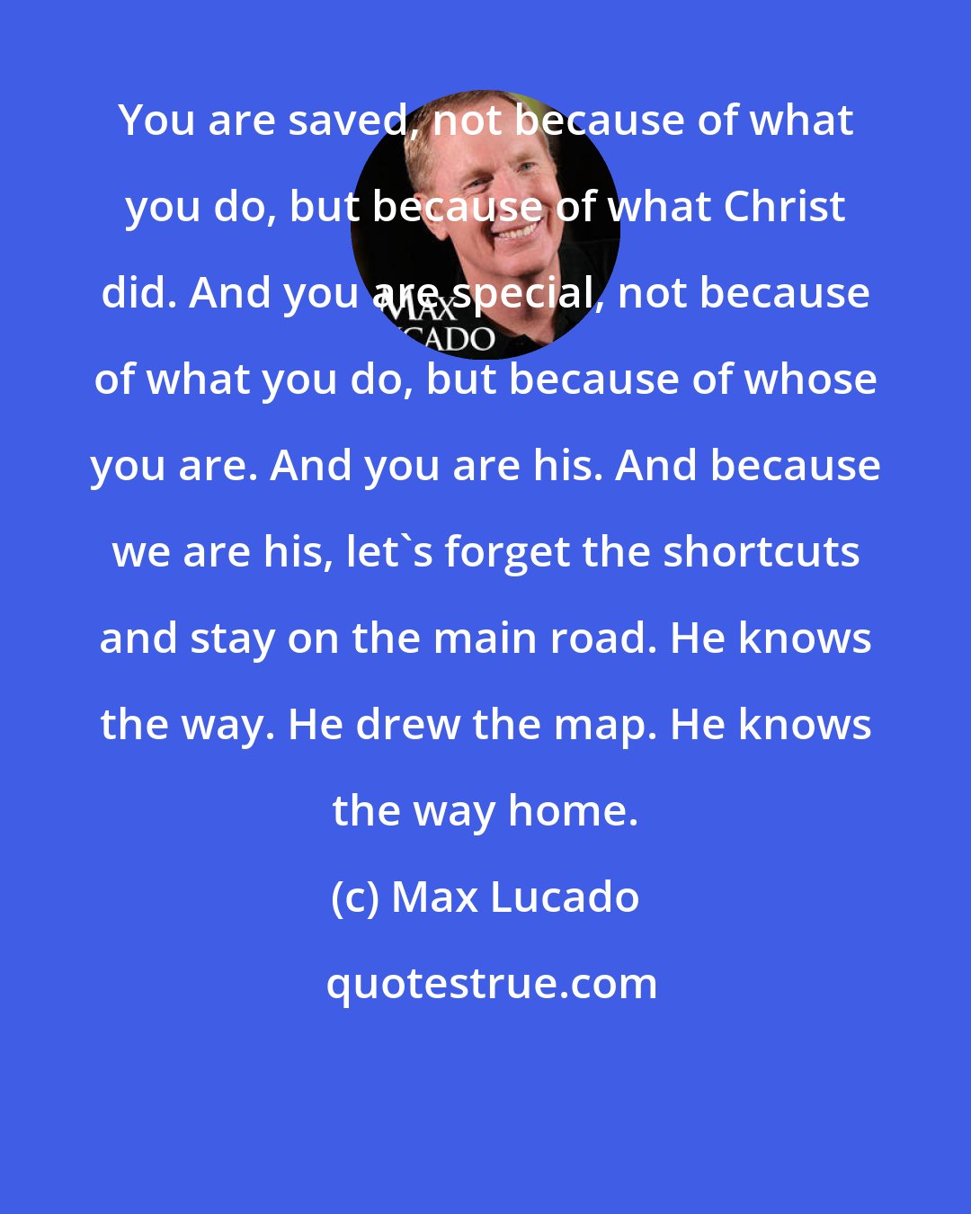 Max Lucado: You are saved, not because of what you do, but because of what Christ did. And you are special, not because of what you do, but because of whose you are. And you are his. And because we are his, let's forget the shortcuts and stay on the main road. He knows the way. He drew the map. He knows the way home.