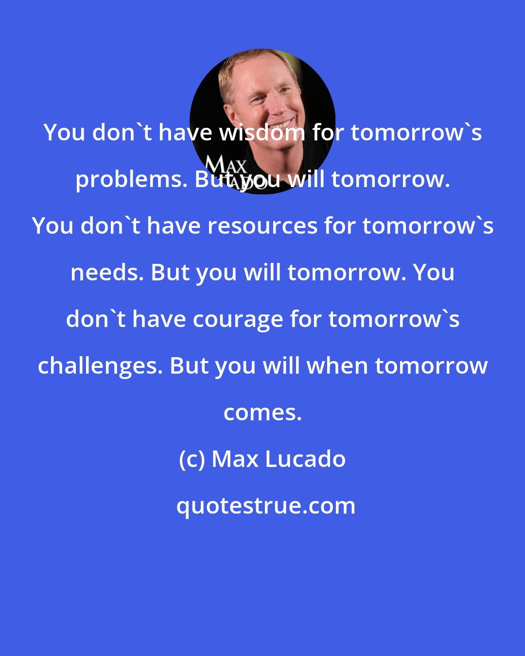 Max Lucado: You don't have wisdom for tomorrow's problems. But you will tomorrow. You don't have resources for tomorrow's needs. But you will tomorrow. You don't have courage for tomorrow's challenges. But you will when tomorrow comes.