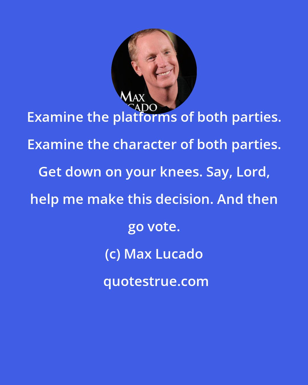 Max Lucado: Examine the platforms of both parties. Examine the character of both parties. Get down on your knees. Say, Lord, help me make this decision. And then go vote.