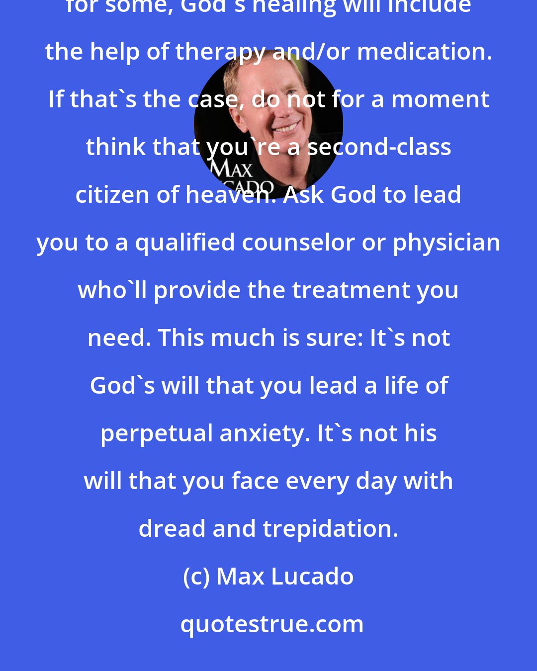 Max Lucado: I certainly don't mean to leave the impression that anxiety can be waved away with a simple pep talk. In fact, for some, God's healing will include the help of therapy and/or medication. If that's the case, do not for a moment think that you're a second-class citizen of heaven. Ask God to lead you to a qualified counselor or physician who'll provide the treatment you need. This much is sure: It's not God's will that you lead a life of perpetual anxiety. It's not his will that you face every day with dread and trepidation.