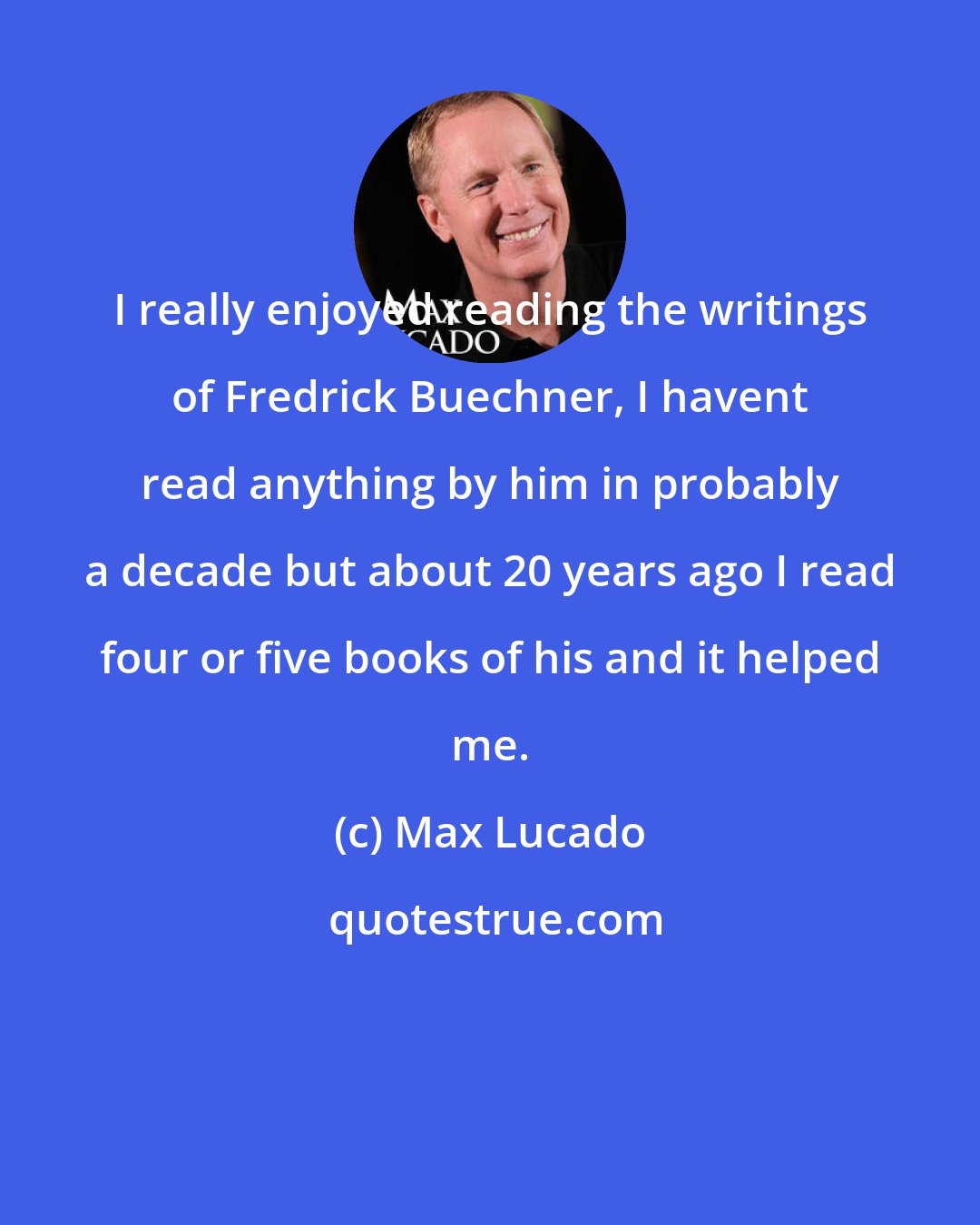 Max Lucado: I really enjoyed reading the writings of Fredrick Buechner, I havent read anything by him in probably a decade but about 20 years ago I read four or five books of his and it helped me.