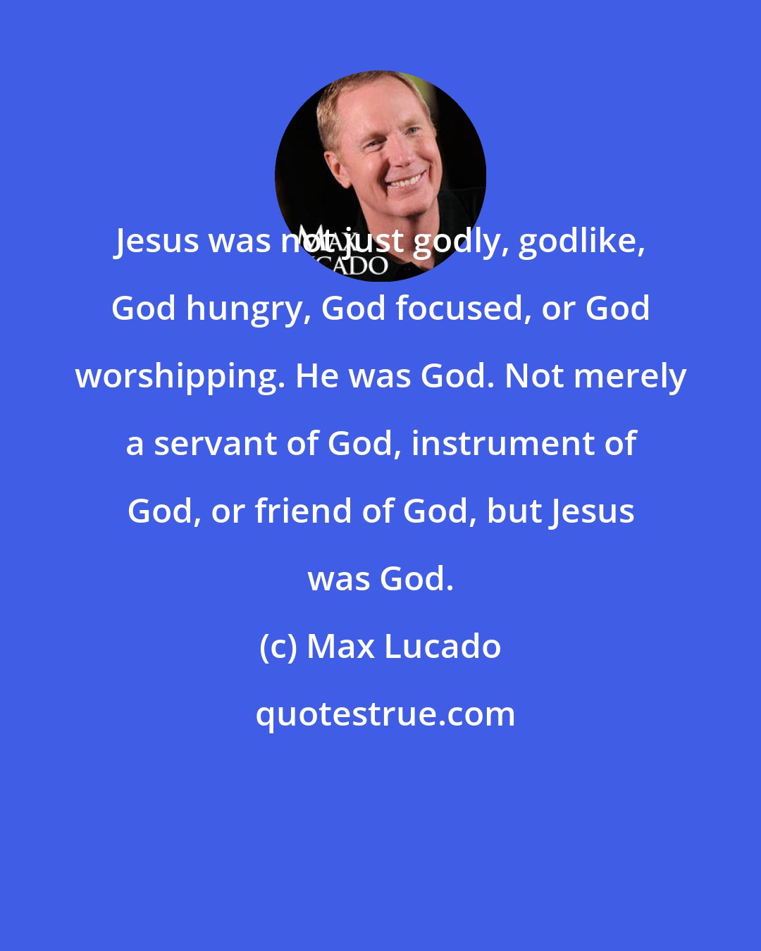 Max Lucado: Jesus was not just godly, godlike, God hungry, God focused, or God worshipping. He was God. Not merely a servant of God, instrument of God, or friend of God, but Jesus was God.