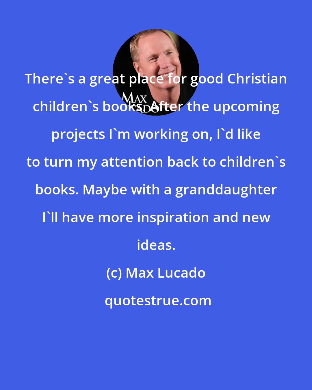 Max Lucado: There's a great place for good Christian children's books. After the upcoming projects I'm working on, I'd like to turn my attention back to children's books. Maybe with a granddaughter I'll have more inspiration and new ideas.