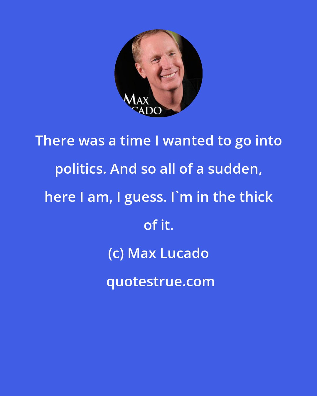 Max Lucado: There was a time I wanted to go into politics. And so all of a sudden, here I am, I guess. I'm in the thick of it.