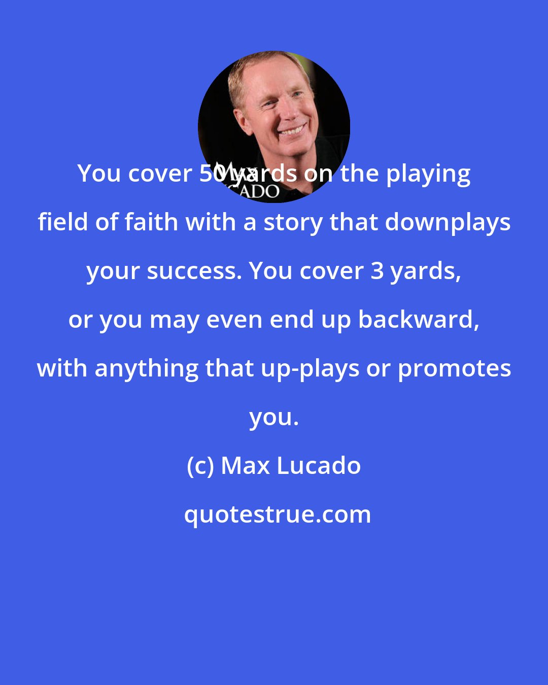 Max Lucado: You cover 50 yards on the playing field of faith with a story that downplays your success. You cover 3 yards, or you may even end up backward, with anything that up-plays or promotes you.