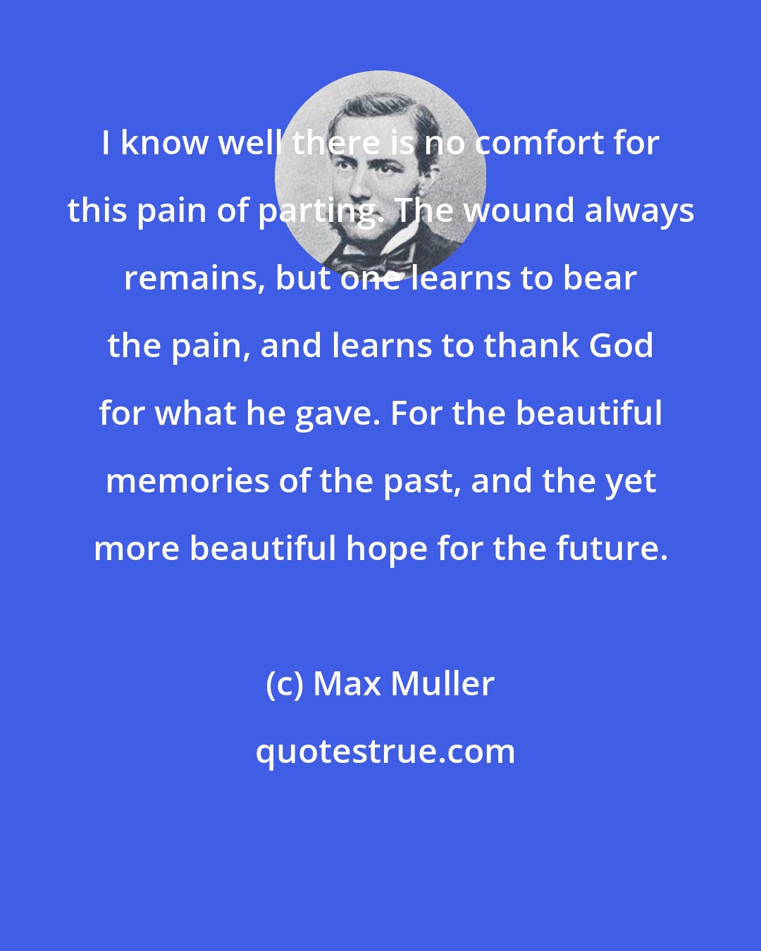 Max Muller: I know well there is no comfort for this pain of parting. The wound always remains, but one learns to bear the pain, and learns to thank God for what he gave. For the beautiful memories of the past, and the yet more beautiful hope for the future.