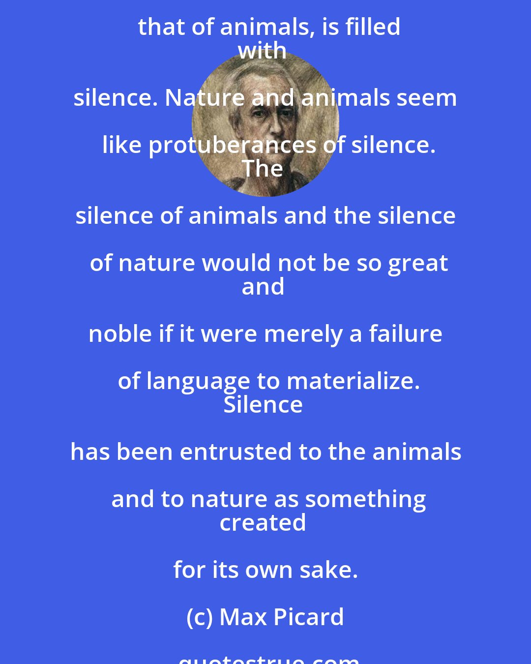 Max Picard: Many things that human words have upset are set at rest again by the
silence of animals. Animals move through the world like a caravan of
silence. A whole world, that of nature and that of animals, is filled
with silence. Nature and animals seem like protuberances of silence.
The silence of animals and the silence of nature would not be so great
and noble if it were merely a failure of language to materialize.
Silence has been entrusted to the animals and to nature as something
created for its own sake.
