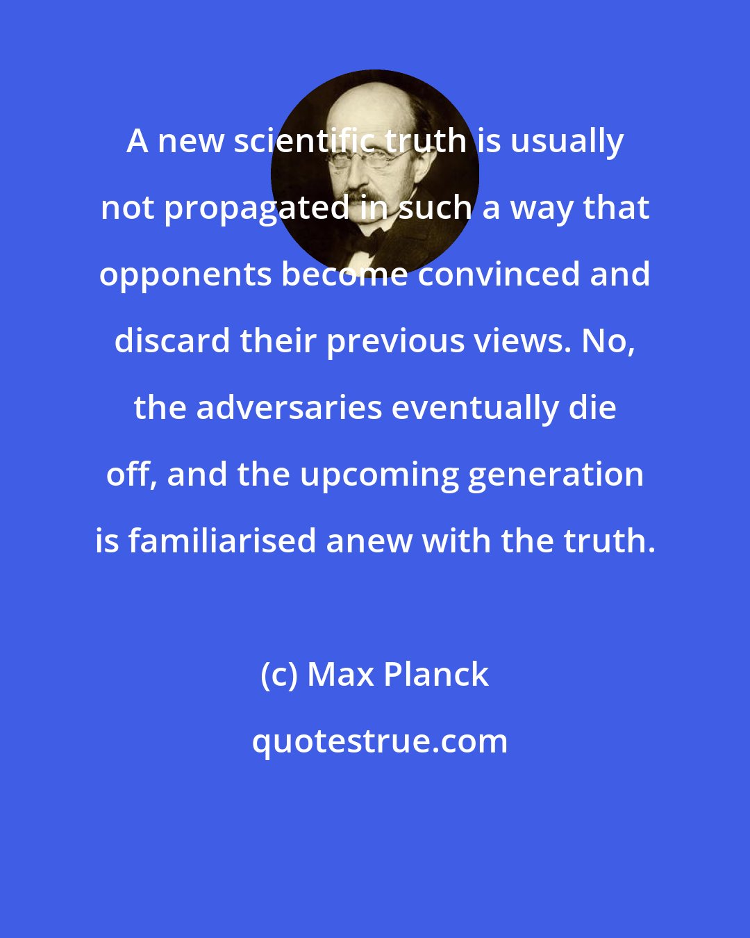 Max Planck: A new scientific truth is usually not propagated in such a way that opponents become convinced and discard their previous views. No, the adversaries eventually die off, and the upcoming generation is familiarised anew with the truth.