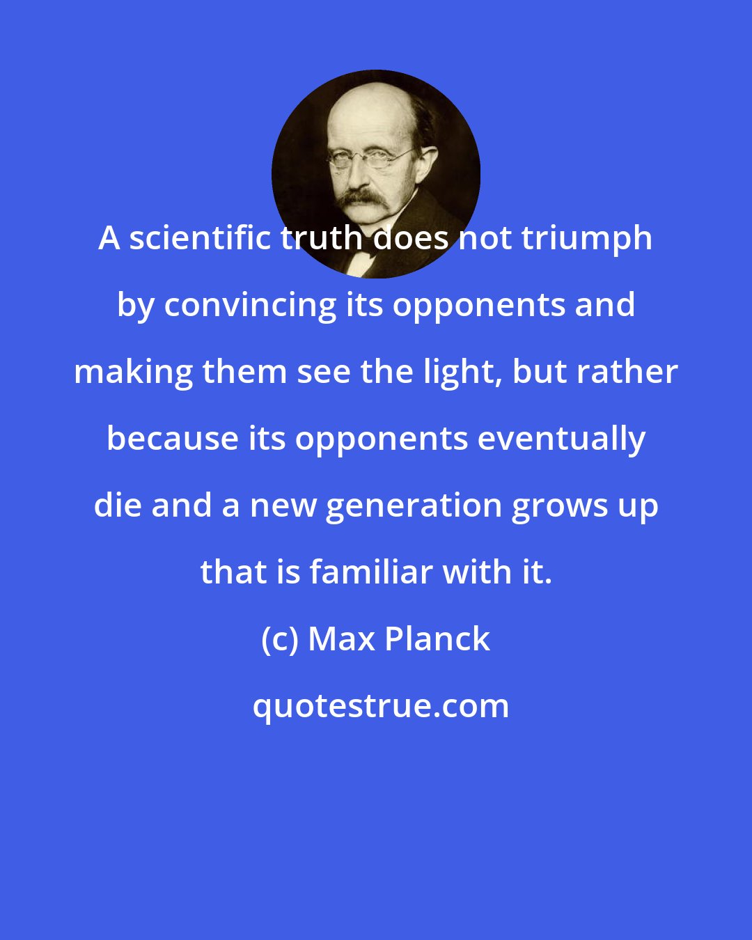 Max Planck: A scientific truth does not triumph by convincing its opponents and making them see the light, but rather because its opponents eventually die and a new generation grows up that is familiar with it.