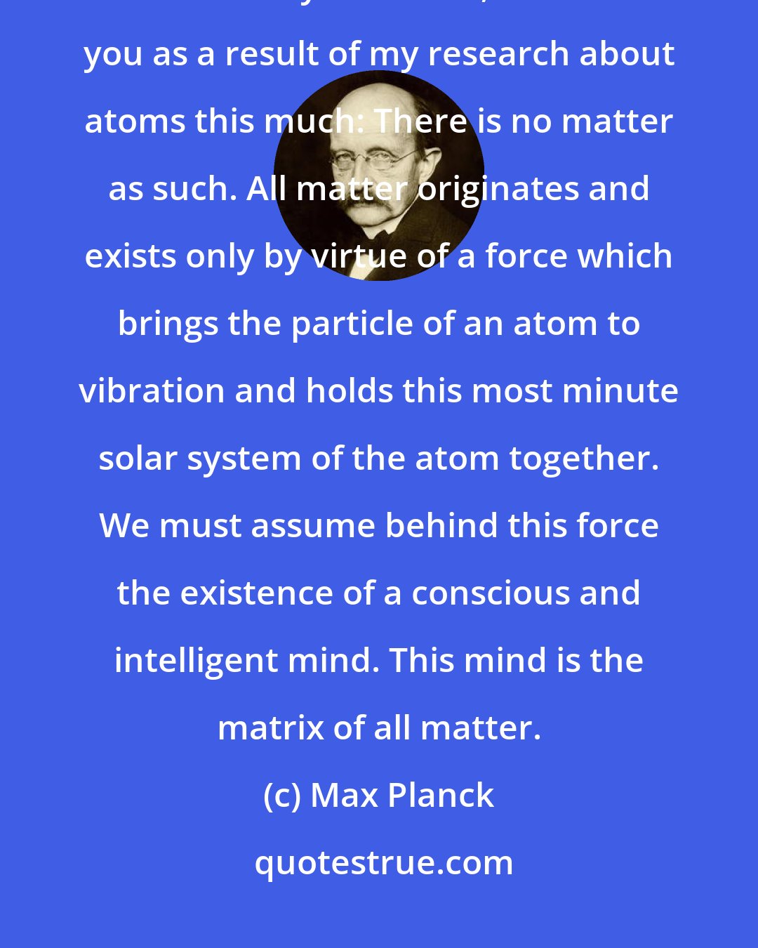 Max Planck: As a man who has devoted his whole life to the most clear headed science, to the study of matter, I can tell you as a result of my research about atoms this much: There is no matter as such. All matter originates and exists only by virtue of a force which brings the particle of an atom to vibration and holds this most minute solar system of the atom together. We must assume behind this force the existence of a conscious and intelligent mind. This mind is the matrix of all matter.