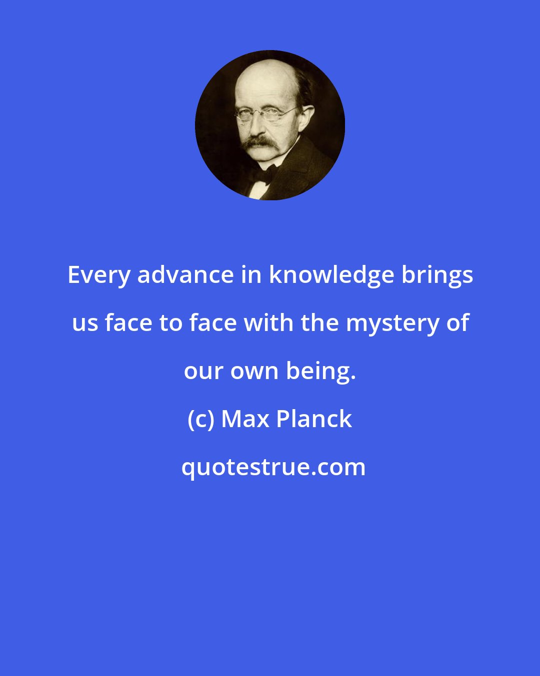 Max Planck: Every advance in knowledge brings us face to face with the mystery of our own being.