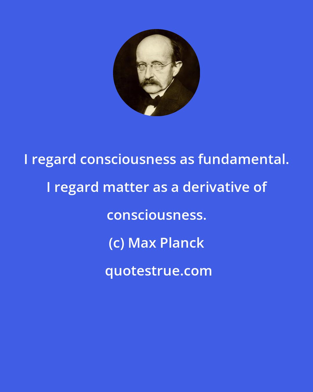 Max Planck: I regard consciousness as fundamental. I regard matter as a derivative of consciousness.