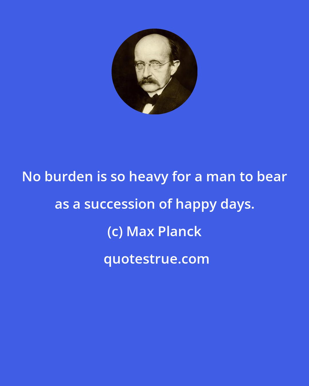 Max Planck: No burden is so heavy for a man to bear as a succession of happy days.