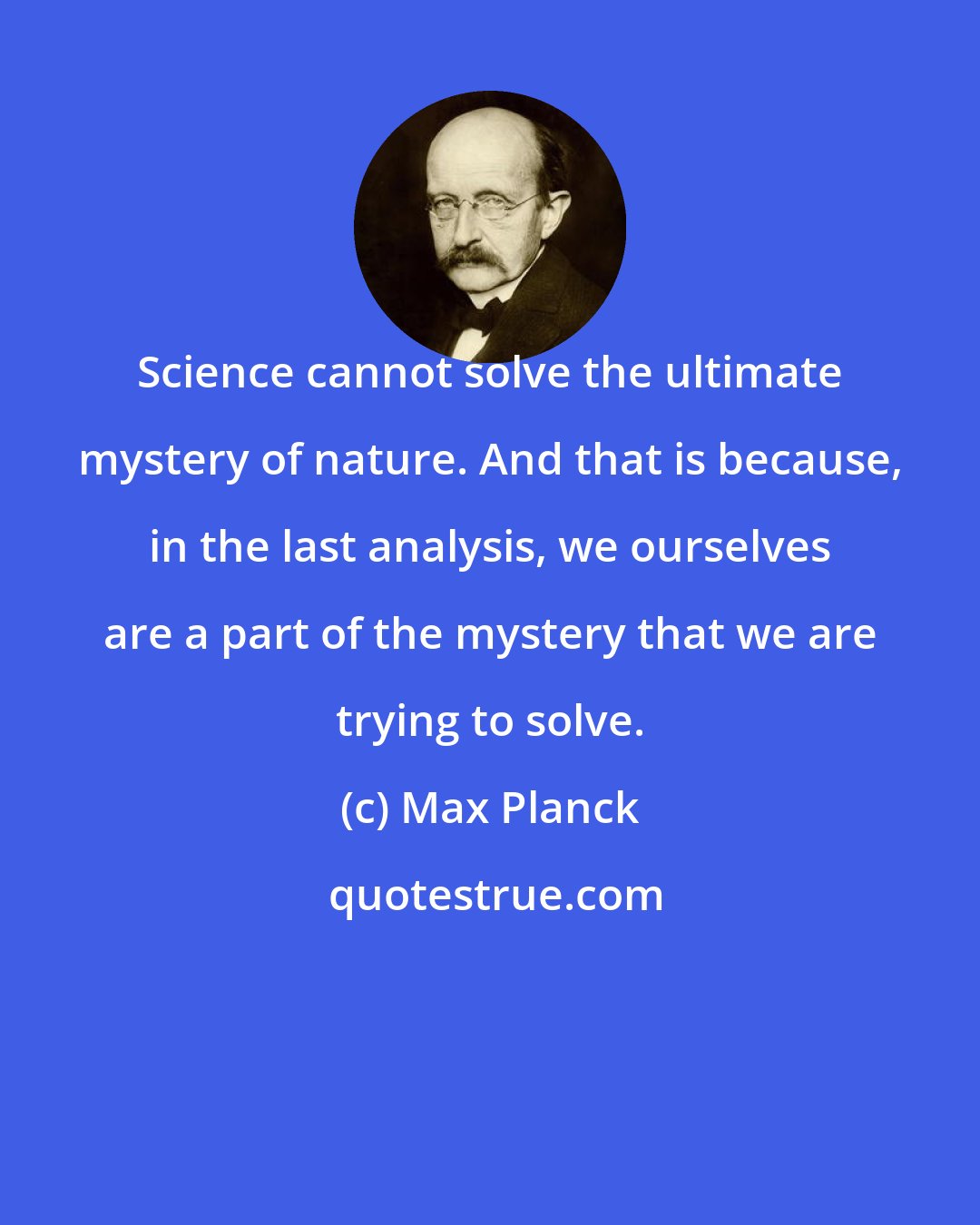 Max Planck: Science cannot solve the ultimate mystery of nature. And that is because, in the last analysis, we ourselves are a part of the mystery that we are trying to solve.