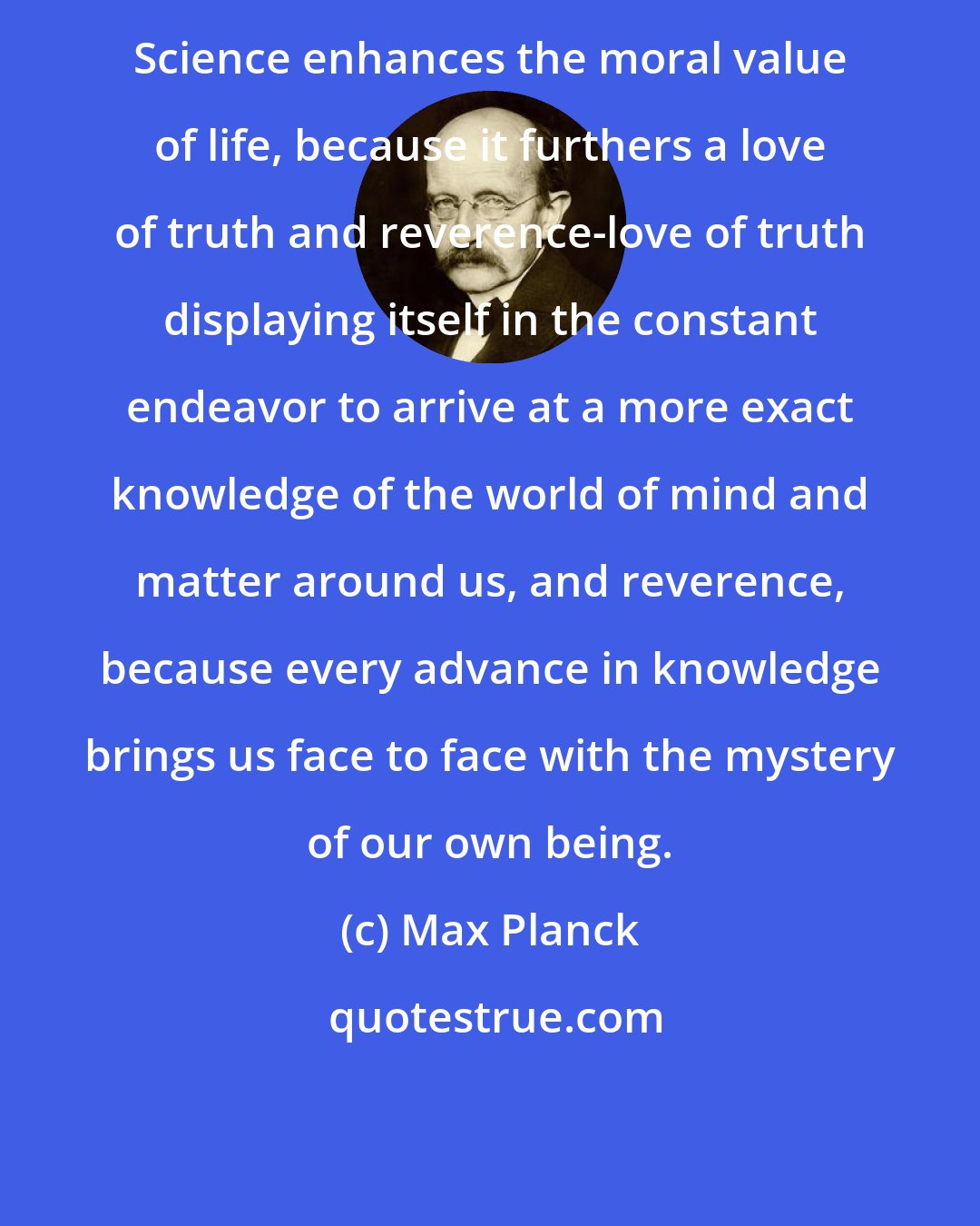 Max Planck: Science enhances the moral value of life, because it furthers a love of truth and reverence-love of truth displaying itself in the constant endeavor to arrive at a more exact knowledge of the world of mind and matter around us, and reverence, because every advance in knowledge brings us face to face with the mystery of our own being.