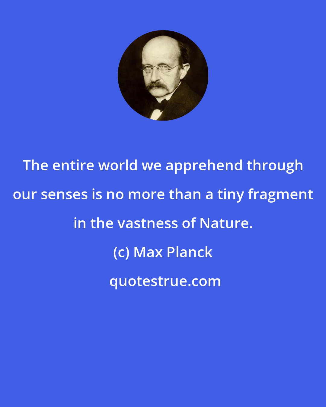 Max Planck: The entire world we apprehend through our senses is no more than a tiny fragment in the vastness of Nature.