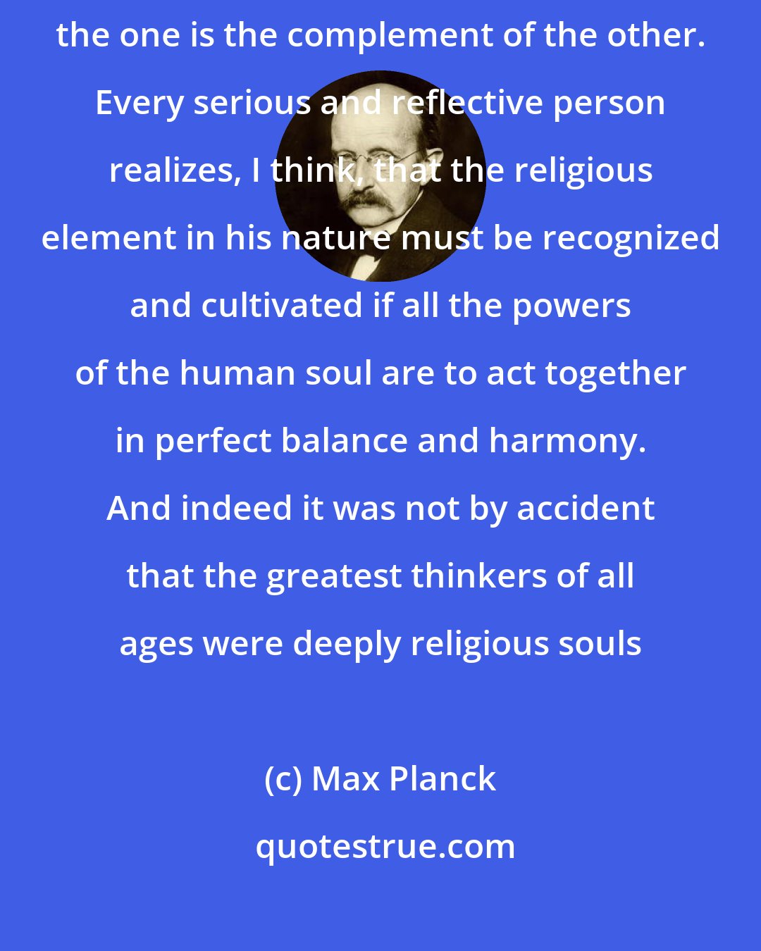 Max Planck: There can never be any real opposition between religion and science; for the one is the complement of the other. Every serious and reflective person realizes, I think, that the religious element in his nature must be recognized and cultivated if all the powers of the human soul are to act together in perfect balance and harmony. And indeed it was not by accident that the greatest thinkers of all ages were deeply religious souls