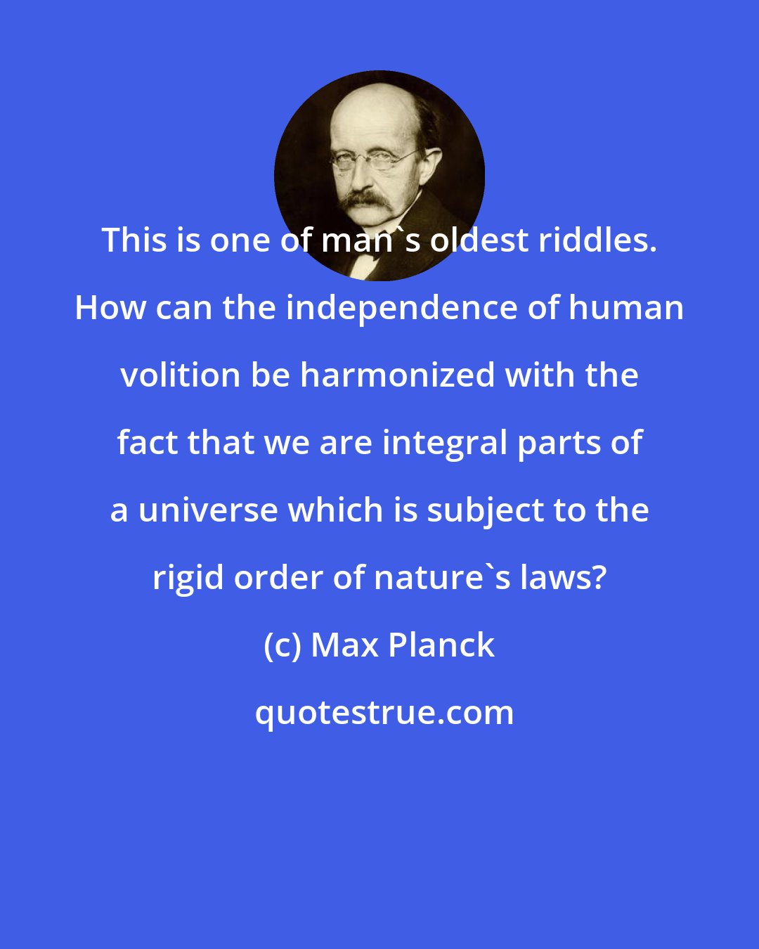 Max Planck: This is one of man's oldest riddles. How can the independence of human volition be harmonized with the fact that we are integral parts of a universe which is subject to the rigid order of nature's laws?