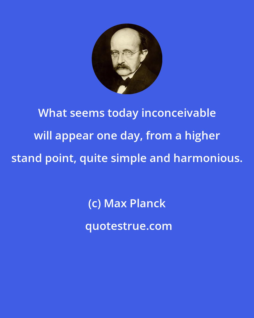 Max Planck: What seems today inconceivable will appear one day, from a higher stand point, quite simple and harmonious.