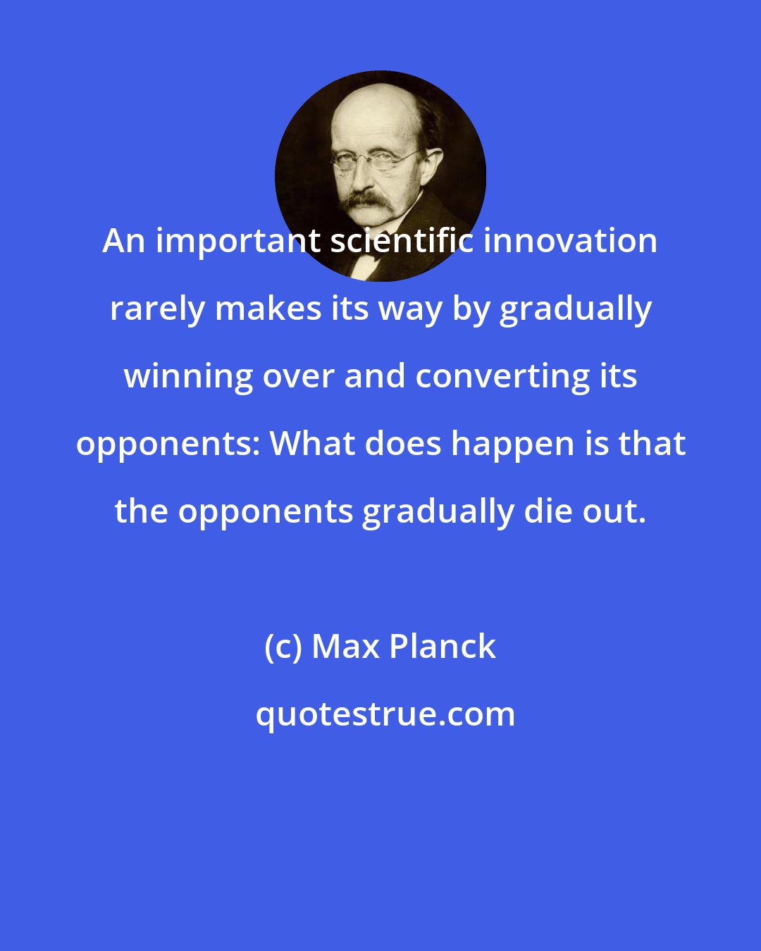 Max Planck: An important scientific innovation rarely makes its way by gradually winning over and converting its opponents: What does happen is that the opponents gradually die out.