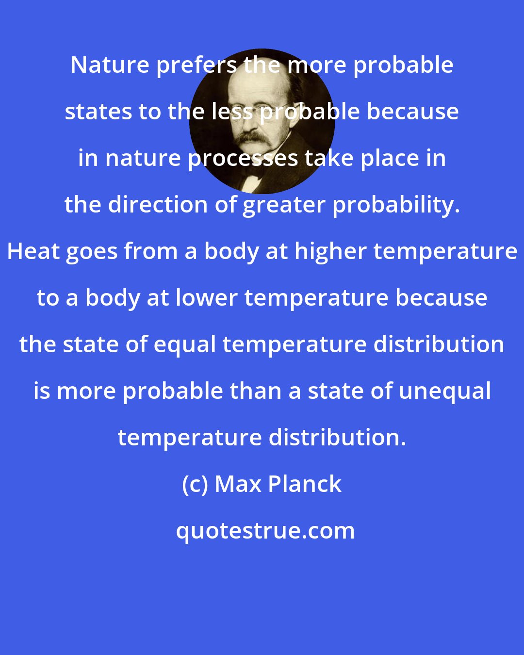 Max Planck: Nature prefers the more probable states to the less probable because in nature processes take place in the direction of greater probability. Heat goes from a body at higher temperature to a body at lower temperature because the state of equal temperature distribution is more probable than a state of unequal temperature distribution.