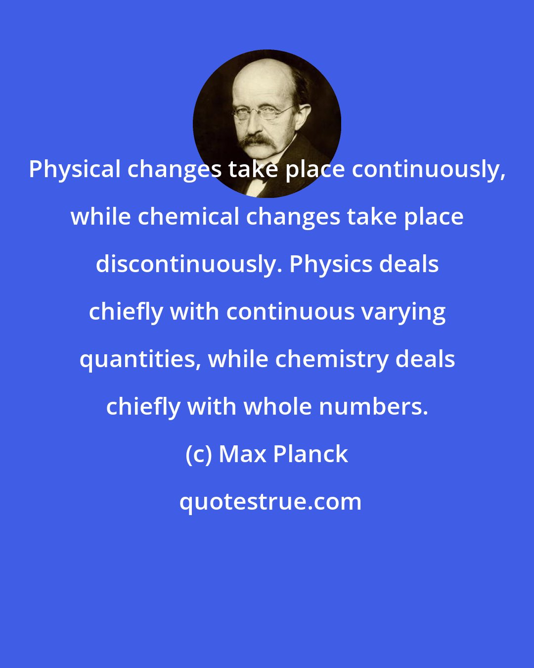 Max Planck: Physical changes take place continuously, while chemical changes take place discontinuously. Physics deals chiefly with continuous varying quantities, while chemistry deals chiefly with whole numbers.