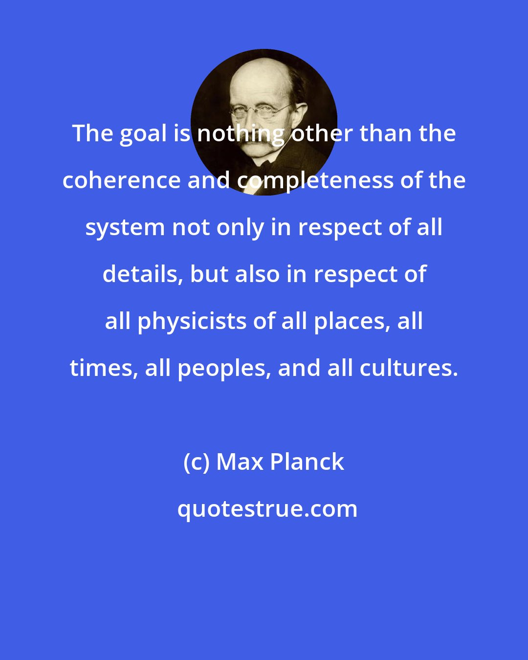 Max Planck: The goal is nothing other than the coherence and completeness of the system not only in respect of all details, but also in respect of all physicists of all places, all times, all peoples, and all cultures.