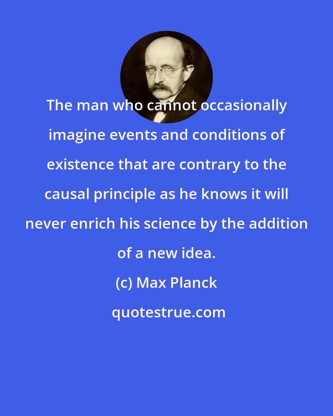 Max Planck: The man who cannot occasionally imagine events and conditions of existence that are contrary to the causal principle as he knows it will never enrich his science by the addition of a new idea.