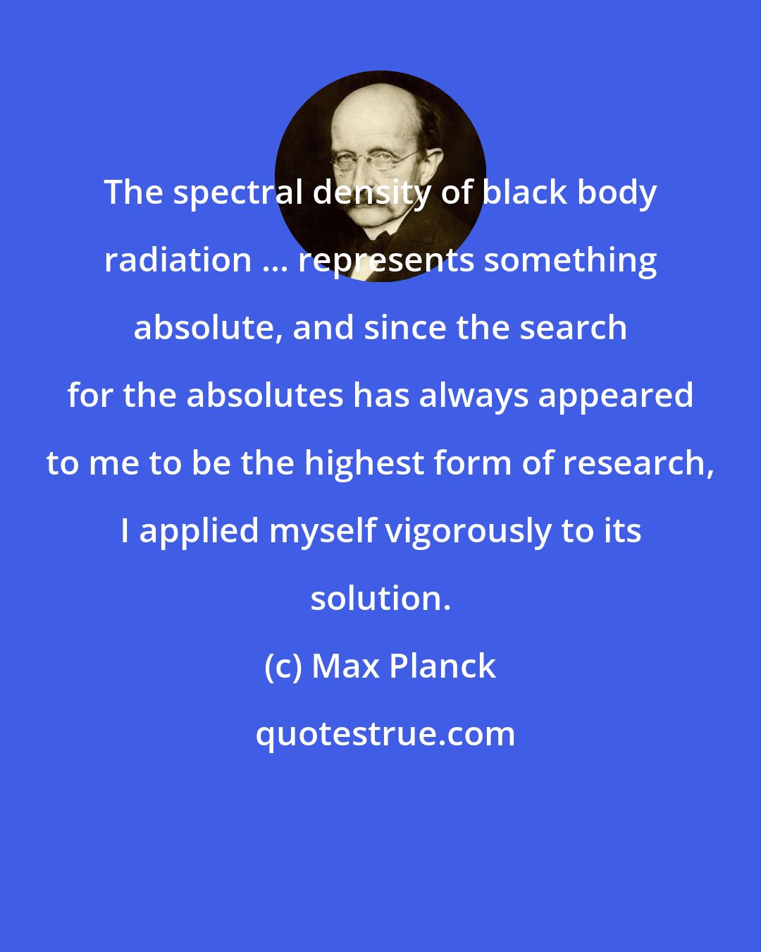 Max Planck: The spectral density of black body radiation ... represents something absolute, and since the search for the absolutes has always appeared to me to be the highest form of research, I applied myself vigorously to its solution.