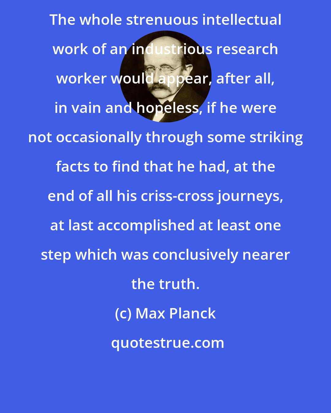 Max Planck: The whole strenuous intellectual work of an industrious research worker would appear, after all, in vain and hopeless, if he were not occasionally through some striking facts to find that he had, at the end of all his criss-cross journeys, at last accomplished at least one step which was conclusively nearer the truth.