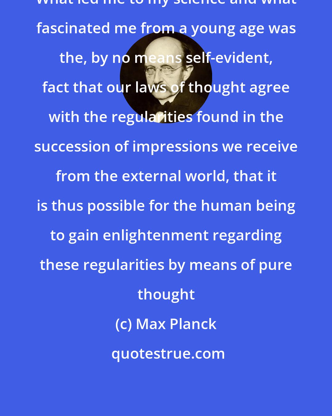 Max Planck: What led me to my science and what fascinated me from a young age was the, by no means self-evident, fact that our laws of thought agree with the regularities found in the succession of impressions we receive from the external world, that it is thus possible for the human being to gain enlightenment regarding these regularities by means of pure thought