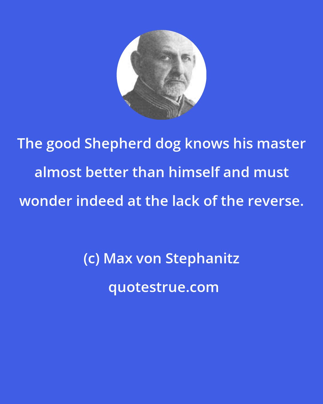 Max von Stephanitz: The good Shepherd dog knows his master almost better than himself and must wonder indeed at the lack of the reverse.
