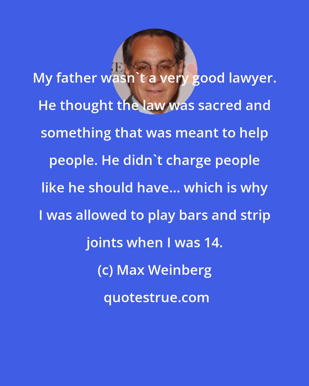 Max Weinberg: My father wasn't a very good lawyer. He thought the law was sacred and something that was meant to help people. He didn't charge people like he should have... which is why I was allowed to play bars and strip joints when I was 14.